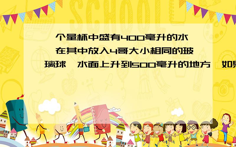 一个量杯中盛有400毫升的水,在其中放入4哥大小相同的玻璃球,水面上升到500毫升的地方,如果一立方厘米的杯一个量中盛有400毫升的水,在其中放入4哥大小相同的玻璃球,水面上升到500毫升的地