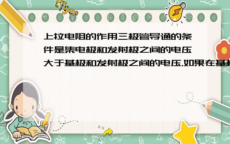 上拉电阻的作用三极管导通的条件是集电极和发射极之间的电压大于基极和发射极之间的电压.如果在基极加一个上拉电阻那不是提高了基极和发射极之间的电压,这样会导致三极管无法导通.