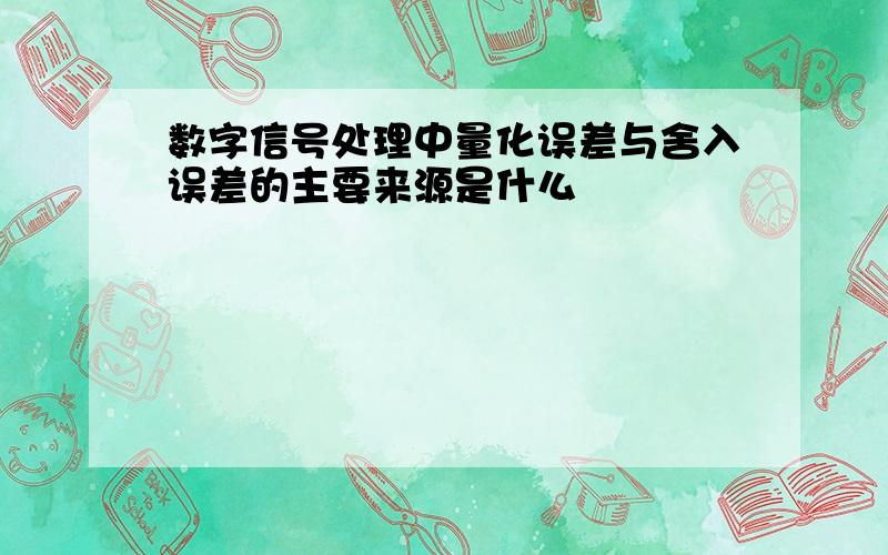 数字信号处理中量化误差与舍入误差的主要来源是什么