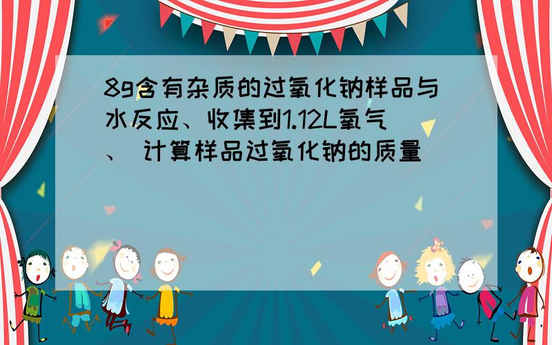 8g含有杂质的过氧化钠样品与水反应、收集到1.12L氧气、 计算样品过氧化钠的质量