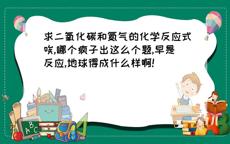 求二氧化碳和氮气的化学反应式唉,哪个疯子出这么个题,早是反应,地球得成什么样啊!