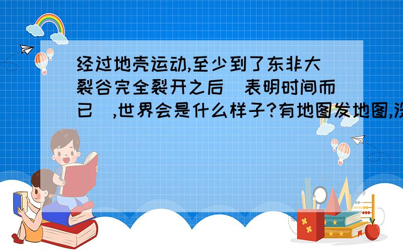 经过地壳运动,至少到了东非大裂谷完全裂开之后（表明时间而已）,世界会是什么样子?有地图发地图,没图描述