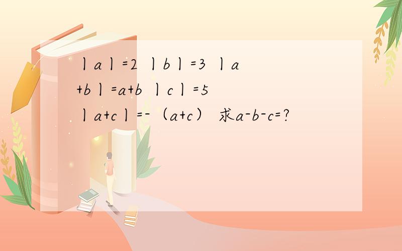 丨a丨=2 丨b丨=3 丨a+b丨=a+b 丨c丨=5 丨a+c丨=-（a+c） 求a-b-c=?