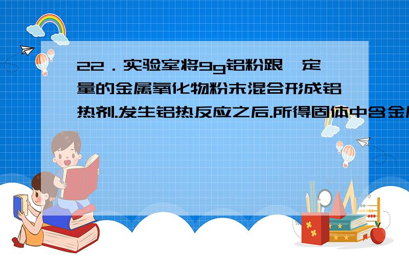 22．实验室将9g铝粉跟一定量的金属氧化物粉末混合形成铝热剂.发生铝热反应之后.所得固体中含金属单质为l．实验室将9g铝粉跟一定量的金属氧化物粉末混合形成铝热剂.发生铝热反应之后.