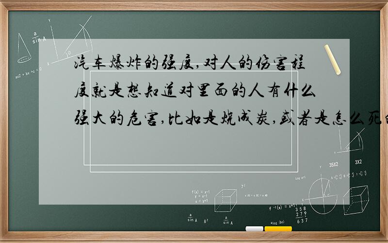 汽车爆炸的强度,对人的伤害程度就是想知道对里面的人有什么强大的危害,比如是烧成炭,或者是怎么死的呢?对它爆炸的强度不了解.是要写一些东西,谢谢~~