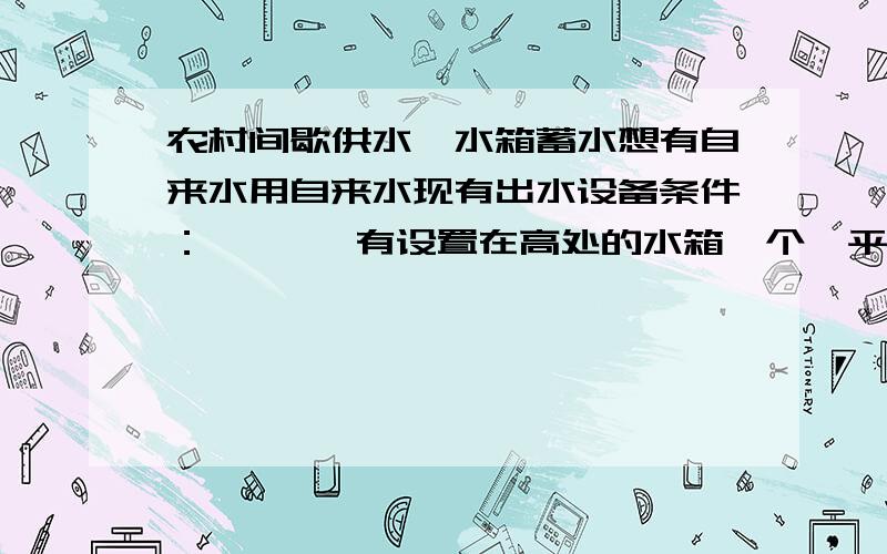 农村间歇供水、水箱蓄水想有自来水用自来水现有出水设备条件：       有设置在高处的水箱一个,平常生活用水供给.由自来水有水时由自来水管道补充；没水时用水箱水.1.有自来水时,高处水