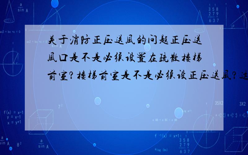 关于消防正压送风的问题正压送风口是不是必须设置在疏散楼梯前室?楼梯前室是不是必须设正压送风?这个工程由于楼梯一层前室位置和上面几层不对照,现一层的正压送风设在房间内了,规范