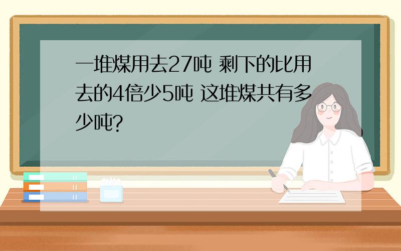 一堆煤用去27吨 剩下的比用去的4倍少5吨 这堆煤共有多少吨?