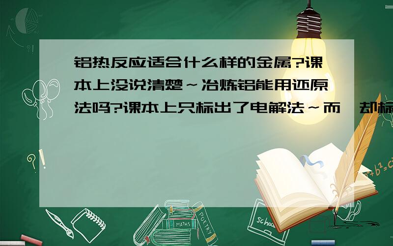 铝热反应适合什么样的金属?课本上没说清楚～冶炼铝能用还原法吗?课本上只标出了电解法～而镁却标出了电解法和还原法～镁不是比铝活泼么?电解法成本高为什么还要用电解法冶炼铝?为什