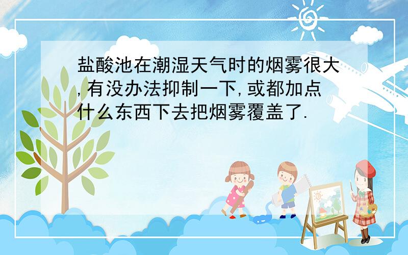 盐酸池在潮湿天气时的烟雾很大,有没办法抑制一下,或都加点什么东西下去把烟雾覆盖了.