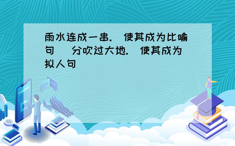 雨水连成一串.（使其成为比喻句） 分吹过大地.（使其成为拟人句）