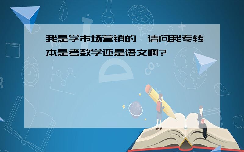 我是学市场营销的,请问我专转本是考数学还是语文啊?