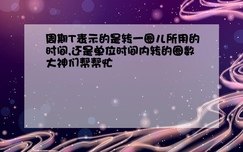 周期T表示的是转一圈儿所用的时间,还是单位时间内转的圈数大神们帮帮忙