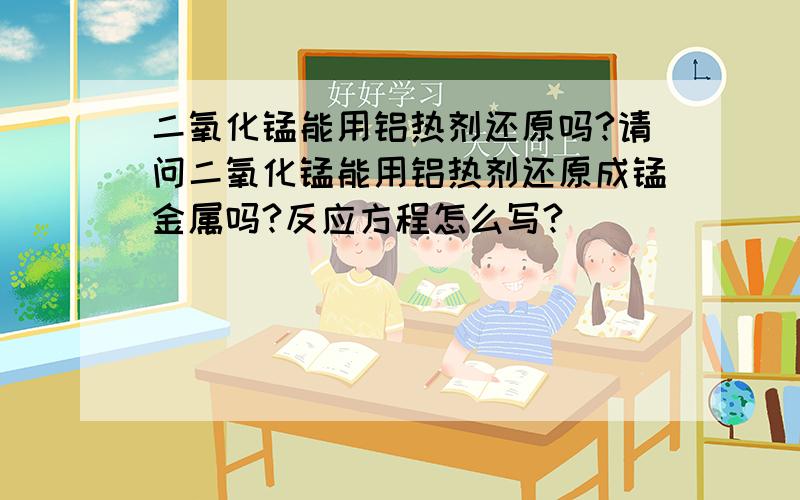 二氧化锰能用铝热剂还原吗?请问二氧化锰能用铝热剂还原成锰金属吗?反应方程怎么写?