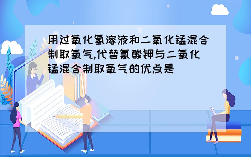 用过氧化氢溶液和二氧化锰混合制取氧气,代替氯酸钾与二氧化锰混合制取氧气的优点是