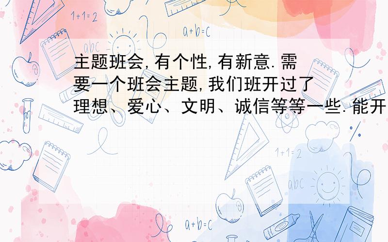 主题班会,有个性,有新意.需要一个班会主题,我们班开过了理想、爱心、文明、诚信等等一些.能开的都开了,我希望有一个比较有个性的班会主题.不要在网上复制粘贴的那种.求一个班会主题,