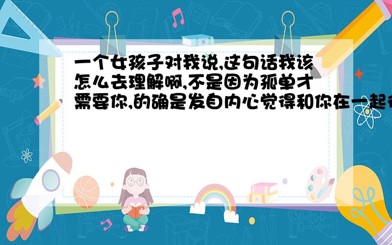 一个女孩子对我说,这句话我该怎么去理解啊,不是因为孤单才需要你,的确是发自内心觉得和你在一起很开心.前面还有这么句话