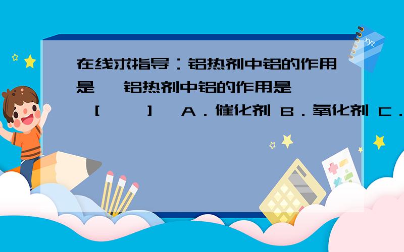 在线求指导：铝热剂中铝的作用是   铝热剂中铝的作用是   [     ]   A．催化剂 B．氧化剂 C．还原剂 D．填充剂