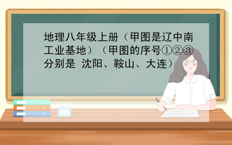 地理八年级上册（甲图是辽中南工业基地）（甲图的序号①②③分别是 沈阳、鞍山、大连）