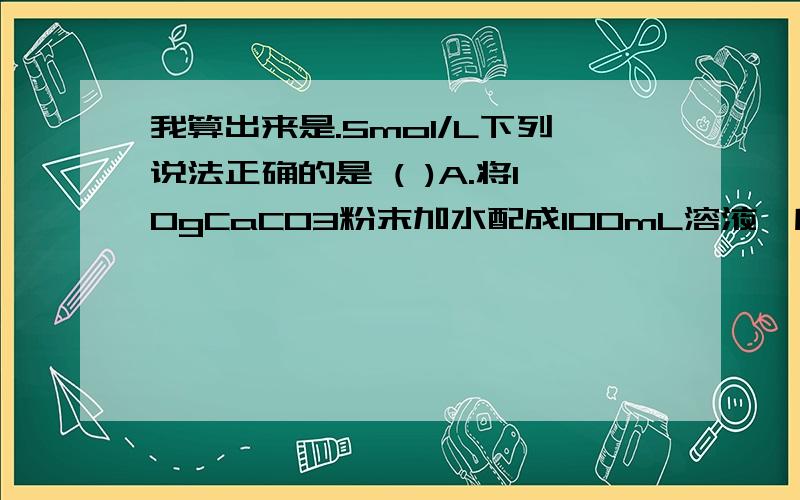 我算出来是.5mol/L下列说法正确的是 ( )A.将10gCaCO3粉末加水配成100mL溶液,所得溶液中CaCO3的物质的量浓度为1mol/LB.将100mL5mol/L盐酸溶液在蒸发皿中蒸发至50mL,HCl的物质的量浓度将变为10mol/LC.将10mL0