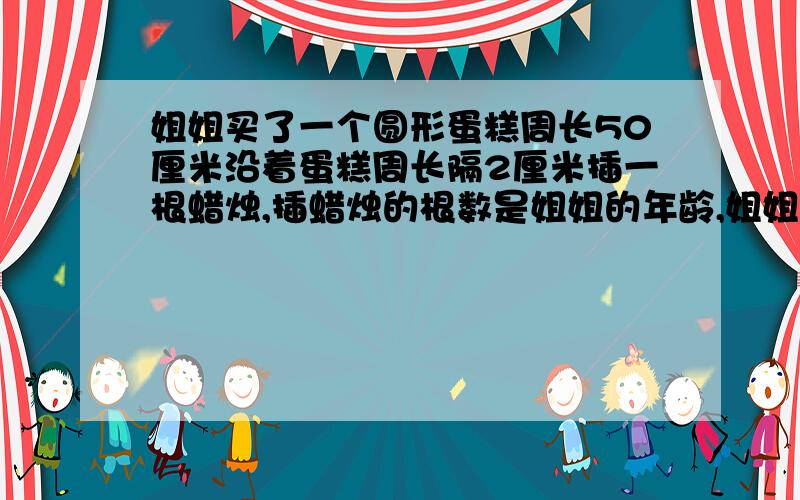 姐姐买了一个圆形蛋糕周长50厘米沿着蛋糕周长隔2厘米插一根蜡烛,插蜡烛的根数是姐姐的年龄,姐姐多少岁