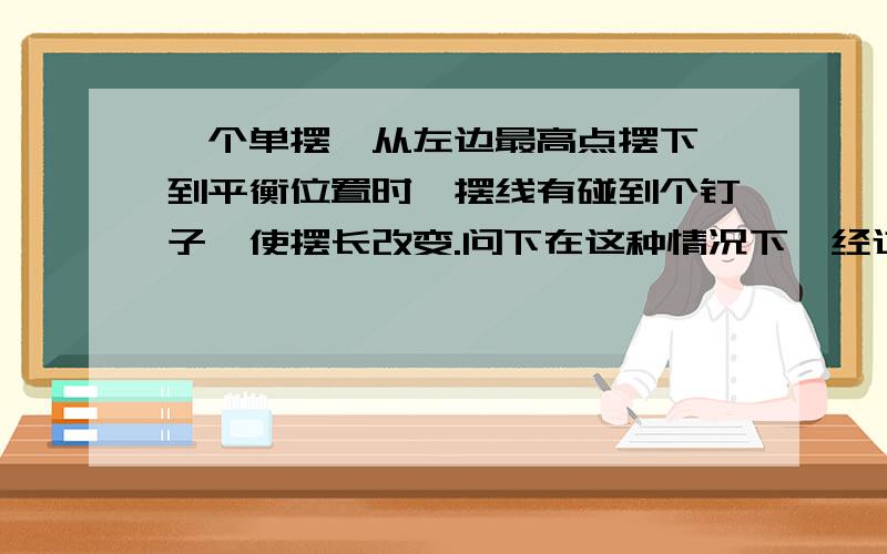 一个单摆,从左边最高点摆下,到平衡位置时,摆线有碰到个钉子,使摆长改变.问下在这种情况下,经过平衡位置时速度会不会变,怎么变,为什么,