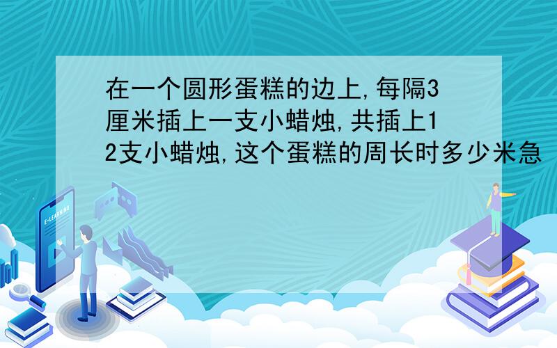 在一个圆形蛋糕的边上,每隔3厘米插上一支小蜡烛,共插上12支小蜡烛,这个蛋糕的周长时多少米急