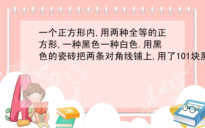 一个正方形内,用两种全等的正方形,一种黑色一种白色.用黑色的瓷砖把两条对角线铺上,用了101块黑色的瓷砖.其余的用白色铺上.求共需要多少个黑色和白色的瓷砖