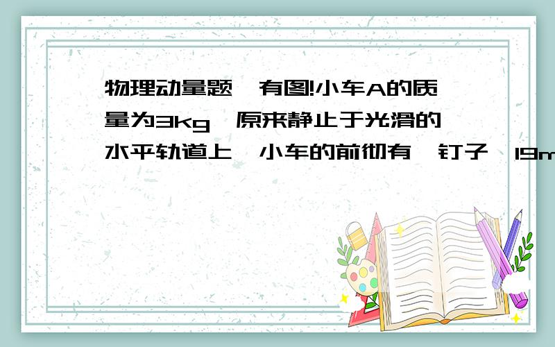 物理动量题,有图!小车A的质量为3kg,原来静止于光滑的水平轨道上,小车的前彻有一钉子,19m      请写出式子，感激不尽！