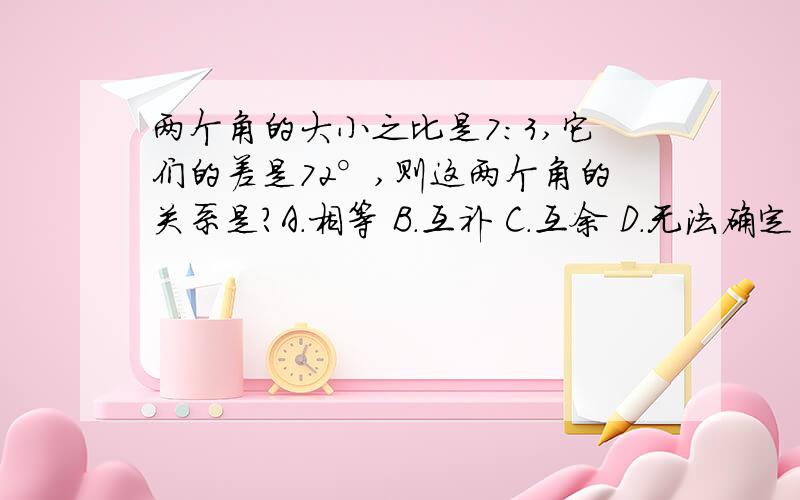 两个角的大小之比是7：3,它们的差是72°,则这两个角的关系是?A.相等 B.互补 C.互余 D.无法确定