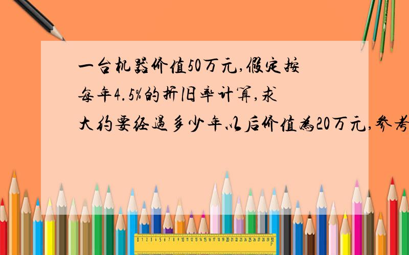 一台机器价值50万元,假定按每年4.5%的折旧率计算,求大约要经过多少年以后价值为20万元,参考数据（lg2=0.301,lg9.55=0.980）这类题目我不是很理解 希望能够讲的详细点 谢谢