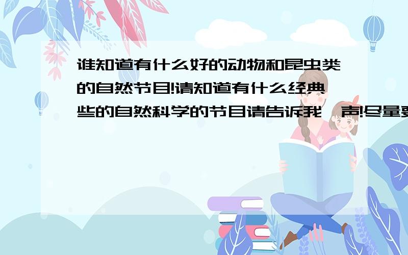 谁知道有什么好的动物和昆虫类的自然节目!请知道有什么经典些的自然科学的节目请告诉我一声!尽量要动物的和昆虫的!