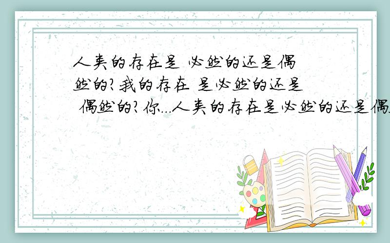 人类的存在是 必然的还是偶 然的?我的存在 是必然的还是 偶然的?你...人类的存在是必然的还是偶然的?我的存在是必然的还是偶然的?你回答这个问题是必然的,还是偶然的?