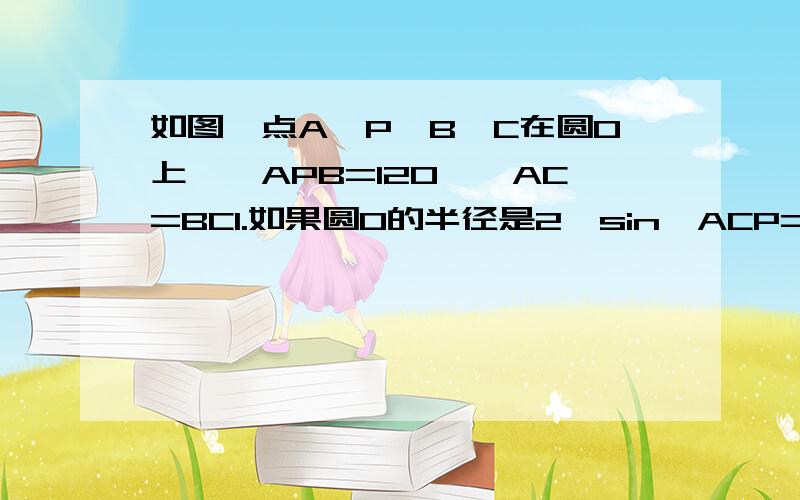 如图,点A、P、B、C在圆O上,∠APB=120°,AC=BC1.如果圆O的半径是2,sin∠ACP=1/4,求AP长2.线段PA、PB、PC之间存在怎样的数量关系,请证明