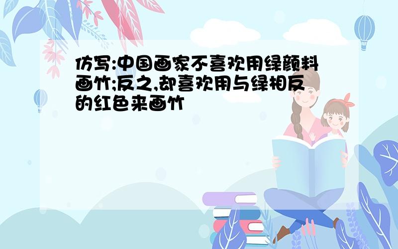 仿写:中国画家不喜欢用绿颜料画竹;反之,却喜欢用与绿相反的红色来画竹