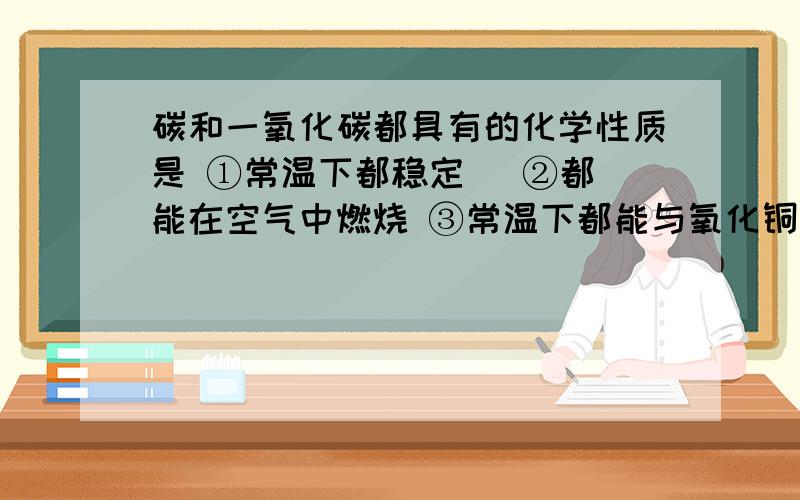 碳和一氧化碳都具有的化学性质是 ①常温下都稳定   ②都能在空气中燃烧 ③常温下都能与氧化铜反应    ④在一定条件下都能夺取金属化合物中的氧⑤在反应中都表现氧化性       ⑥在反应中