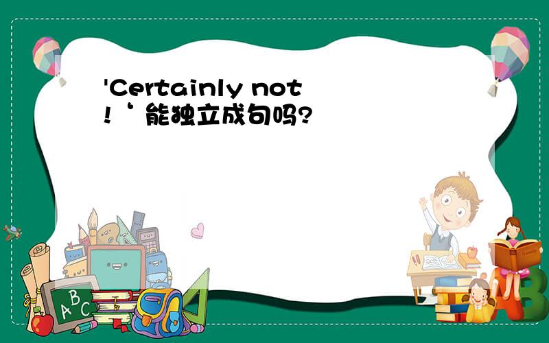 'Certainly not!‘ 能独立成句吗?