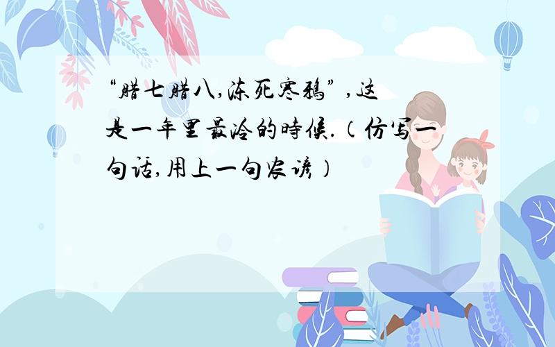 “腊七腊八,冻死寒鸦” ,这是一年里最冷的时候.（仿写一句话,用上一句农谚）