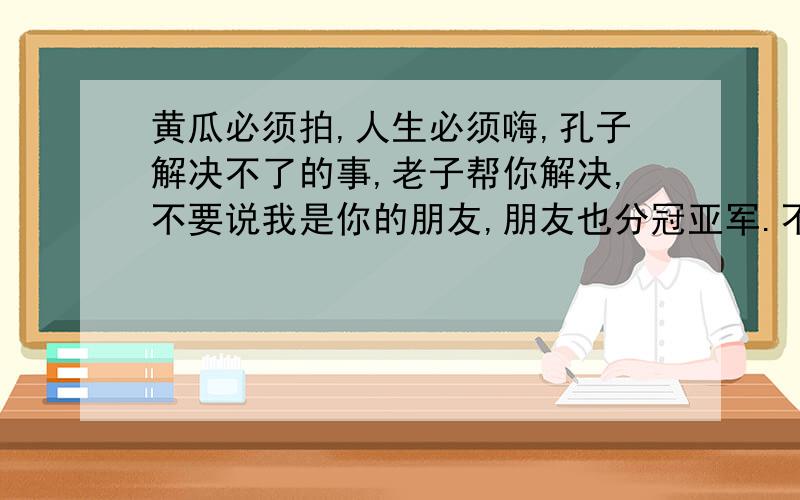 黄瓜必须拍,人生必须嗨,孔子解决不了的事,老子帮你解决,不要说我是你的朋友,朋友也分冠亚军.不是路