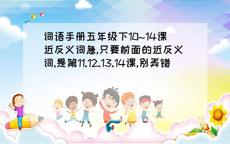 词语手册五年级下10~14课近反义词急,只要前面的近反义词,是第11.12.13.14课,别弄错