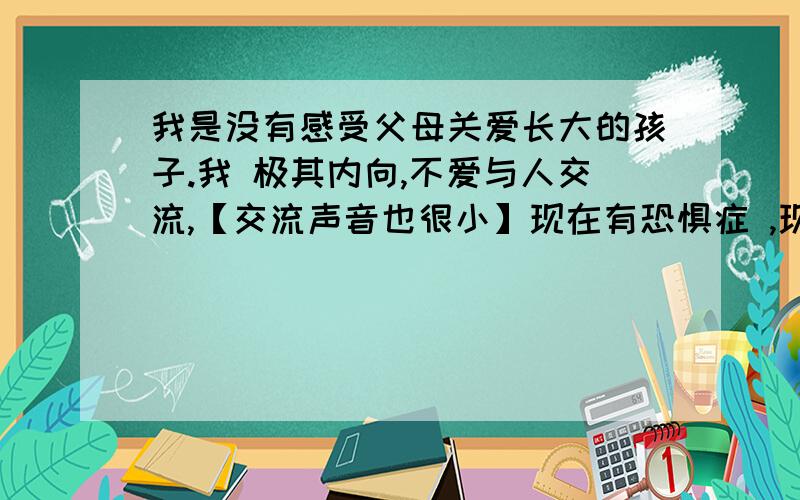 我是没有感受父母关爱长大的孩子.我 极其内向,不爱与人交流,【交流声音也很小】现在有恐惧症 ,现在讨厌和父母在一起,对他们反感.