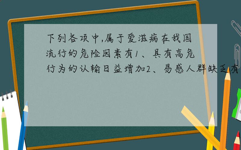 下列各项中,属于爱滋病在我国流行的危险因素有1、具有高危行为的认输日益增加2、易感人群缺乏有关爱滋病3、输血等环节上存在感染HIV的危险4、环境中病菌滋生场所有所增加5、爱滋病感