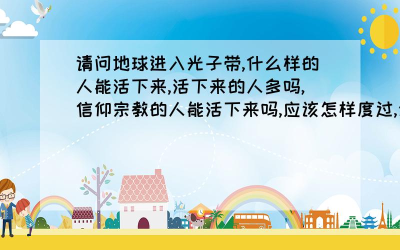 请问地球进入光子带,什么样的人能活下来,活下来的人多吗,信仰宗教的人能活下来吗,应该怎样度过,念佛只请懂的人和相信的人回答,