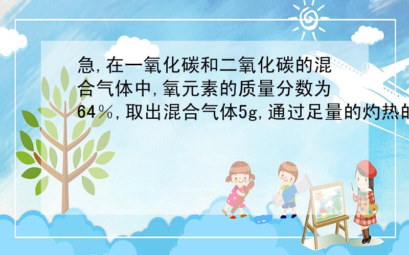 急,在一氧化碳和二氧化碳的混合气体中,氧元素的质量分数为64％,取出混合气体5g,通过足量的灼热的cuo充分反应后,将气体通入过量的澄清石灰水中,得到白色沉淀多少克我也搜索了一些答案,