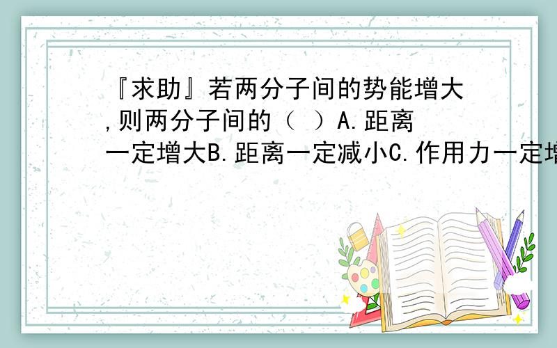 『求助』若两分子间的势能增大,则两分子间的（ ）A.距离一定增大B.距离一定减小C.作用力一定增大D.作用力一定减小这个题目是不定项选择,这个题目是2005的高考模拟题,标准答案是D可是偶