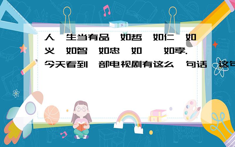 人,生当有品,如哲、如仁、如义,如智、如忠、如悌、如孝.今天看到一部电视剧有这么一句话,这句话是钱学森的父亲给钱学森的.