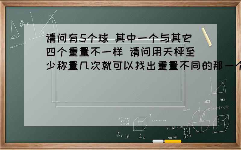 请问有5个球 其中一个与其它四个重量不一样 请问用天枰至少称量几次就可以找出重量不同的那一个球