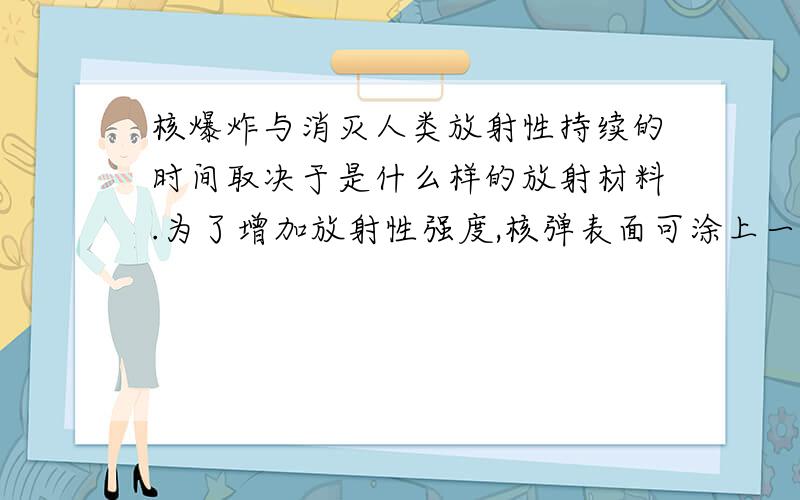 核爆炸与消灭人类放射性持续的时间取决于是什么样的放射材料.为了增加放射性强度,核弹表面可涂上一层像钚那样具有高度放射性的物质,这种核弹常被称作“脏弹”如果在核弹里再携带一