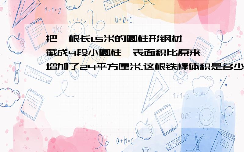 把一根长1.5米的圆柱形钢材截成4段小圆柱,表面积比原来增加了24平方厘米.这根铁棒体积是多少平凡厘米?