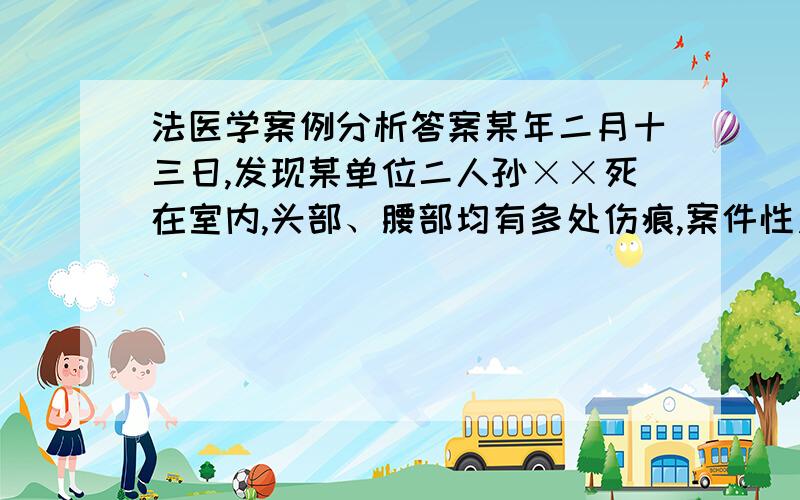 法医学案例分析答案某年二月十三日,发现某单位二人孙××死在室内,头部、腰部均有多处伤痕,案件性质不明.【现场情况】尸体仰卧于四墙北部靠门地上,尸体右侧的地面有多量散在的血迹,房